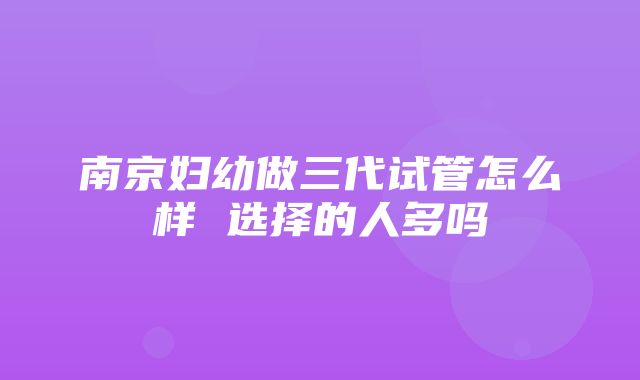 南京妇幼做三代试管怎么样 选择的人多吗