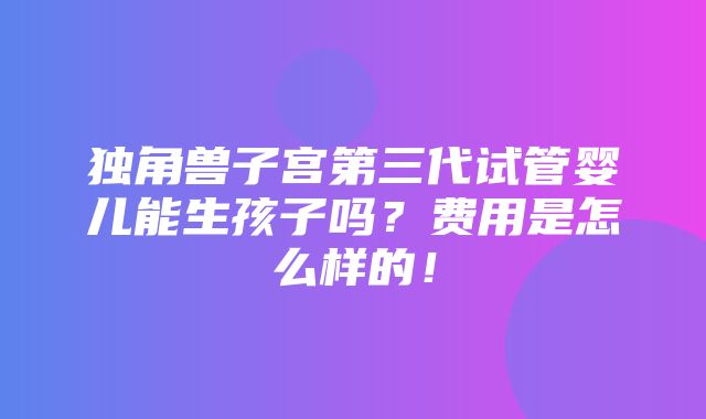 独角兽子宫第三代试管婴儿能生孩子吗？费用是怎么样的！