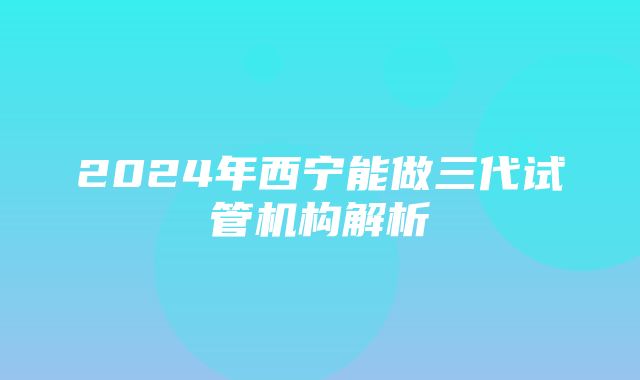 2024年西宁能做三代试管机构解析