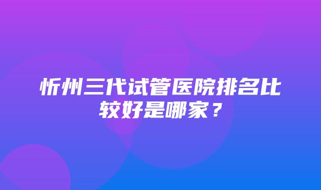 忻州三代试管医院排名比较好是哪家？