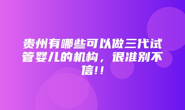 贵州有哪些可以做三代试管婴儿的机构，很准别不信!！