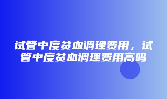 试管中度贫血调理费用，试管中度贫血调理费用高吗