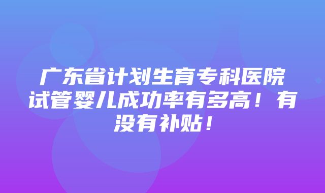 广东省计划生育专科医院试管婴儿成功率有多高！有没有补贴！