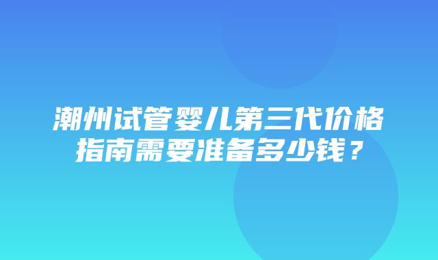 潮州试管婴儿第三代价格指南需要准备多少钱？