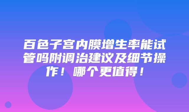 百色子宫内膜增生率能试管吗附调治建议及细节操作！哪个更值得！