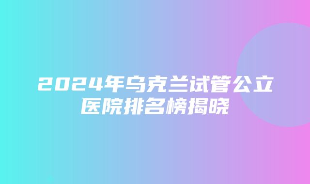 2024年乌克兰试管公立医院排名榜揭晓