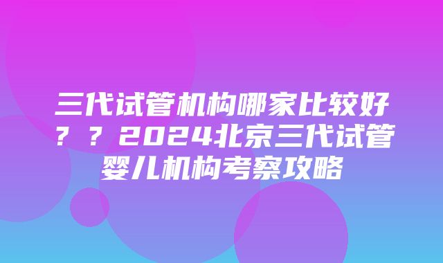 三代试管机构哪家比较好？？2024北京三代试管婴儿机构考察攻略