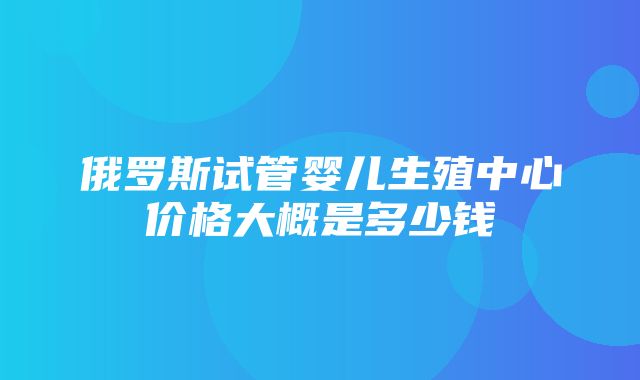 俄罗斯试管婴儿生殖中心价格大概是多少钱