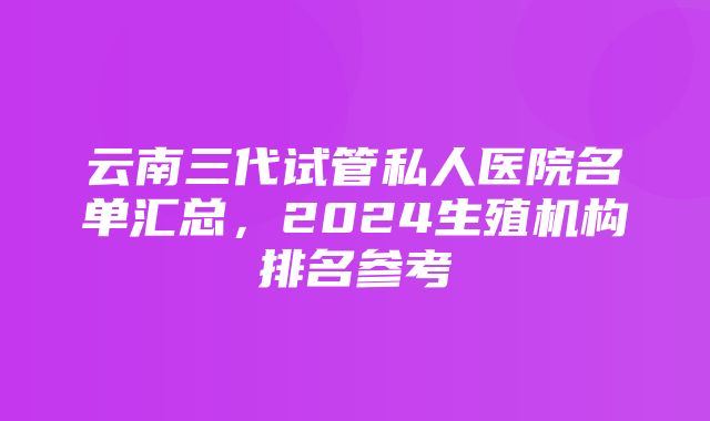 云南三代试管私人医院名单汇总，2024生殖机构排名参考