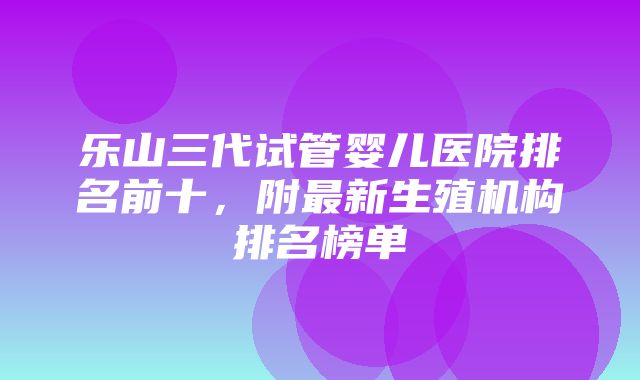 乐山三代试管婴儿医院排名前十，附最新生殖机构排名榜单