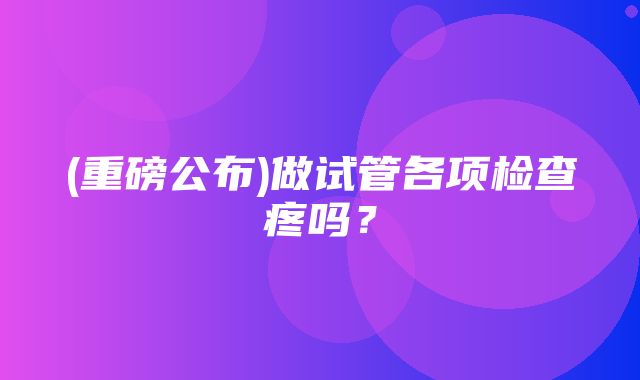 (重磅公布)做试管各项检查疼吗？