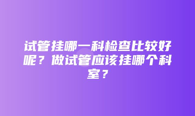 试管挂哪一科检查比较好呢？做试管应该挂哪个科室？