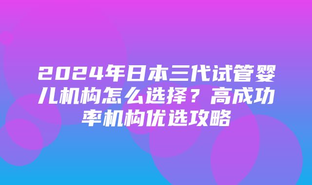 2024年日本三代试管婴儿机构怎么选择？高成功率机构优选攻略