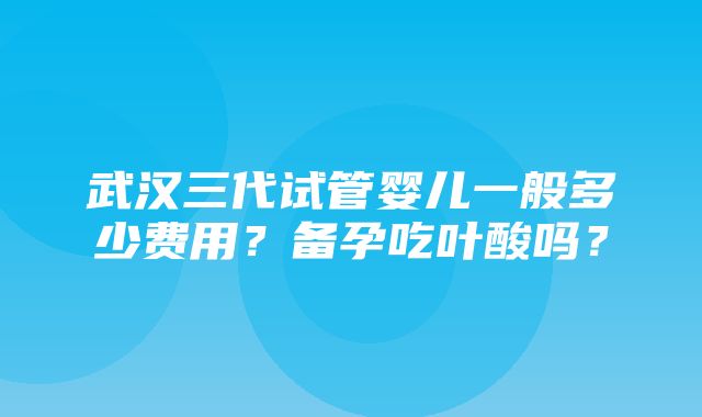 武汉三代试管婴儿一般多少费用？备孕吃叶酸吗？