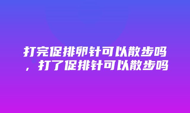 打完促排卵针可以散步吗，打了促排针可以散步吗