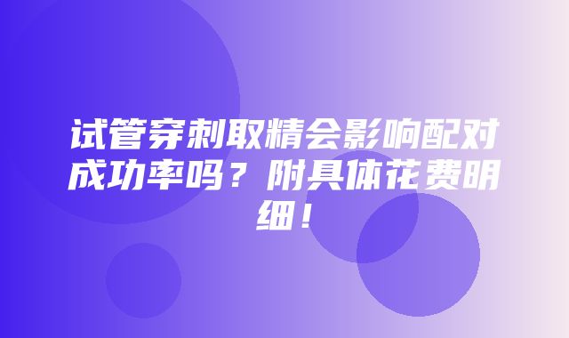 试管穿刺取精会影响配对成功率吗？附具体花费明细！