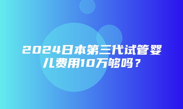 2024日本第三代试管婴儿费用10万够吗？