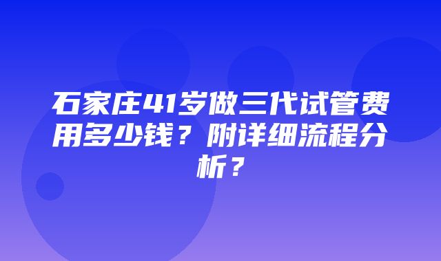 石家庄41岁做三代试管费用多少钱？附详细流程分析？