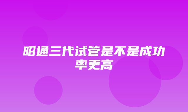 昭通三代试管是不是成功率更高