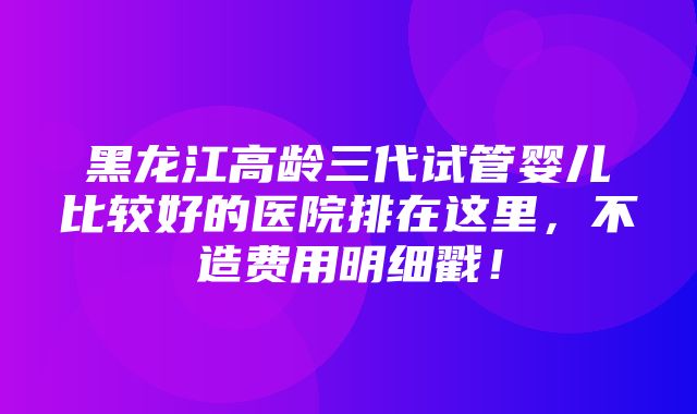 黑龙江高龄三代试管婴儿比较好的医院排在这里，不造费用明细戳！