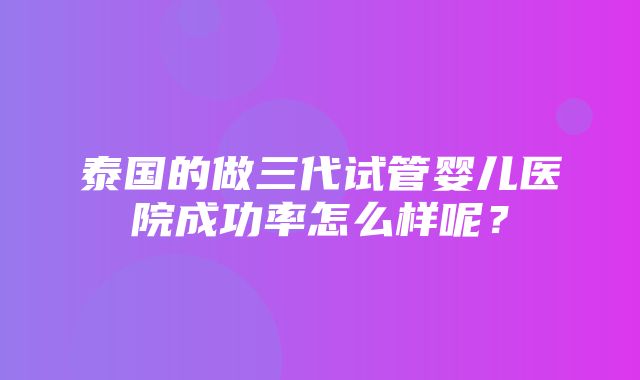 泰国的做三代试管婴儿医院成功率怎么样呢？