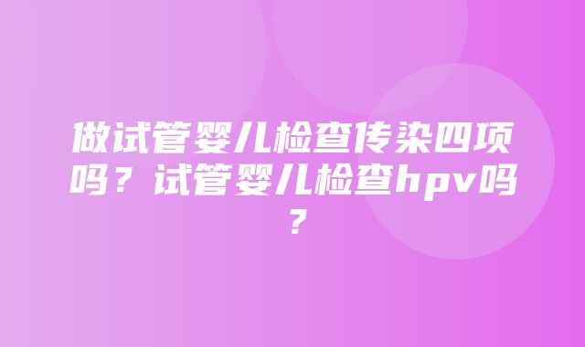 做试管婴儿检查传染四项吗？试管婴儿检查hpv吗？