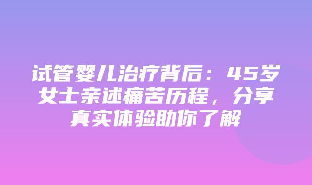 试管婴儿治疗背后：45岁女士亲述痛苦历程，分享真实体验助你了解