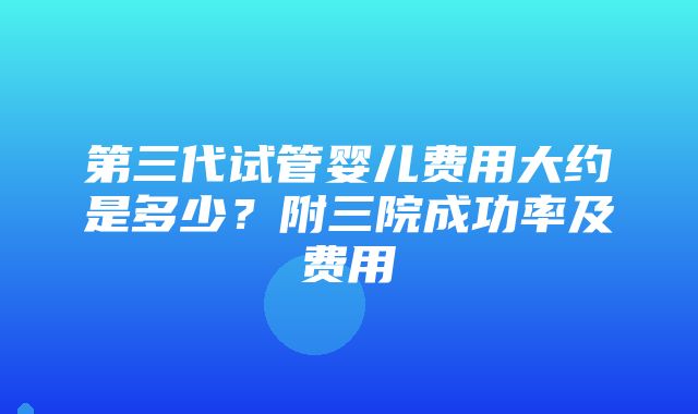 第三代试管婴儿费用大约是多少？附三院成功率及费用