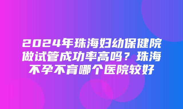 2024年珠海妇幼保健院做试管成功率高吗？珠海不孕不育哪个医院较好