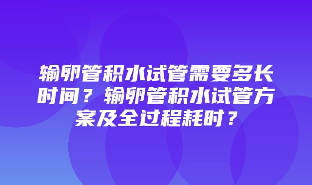 输卵管积水试管需要多长时间？输卵管积水试管方案及全过程耗时？