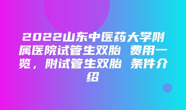 2022山东中医药大学附属医院试管生双胎 费用一览，附试管生双胎 条件介绍