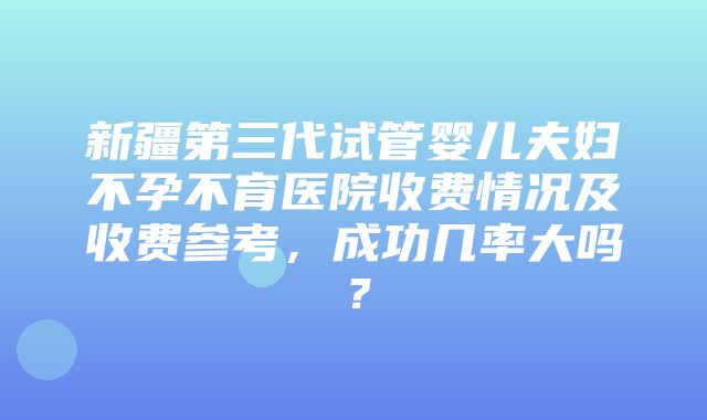 新疆第三代试管婴儿夫妇不孕不育医院收费情况及收费参考，成功几率大吗？