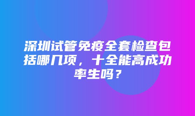 深圳试管免疫全套检查包括哪几项，十全能高成功率生吗？