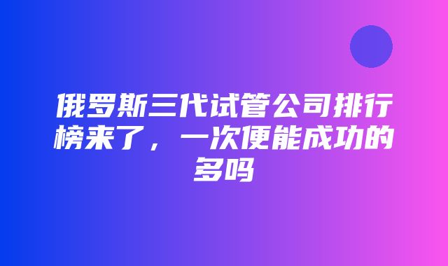 俄罗斯三代试管公司排行榜来了，一次便能成功的多吗