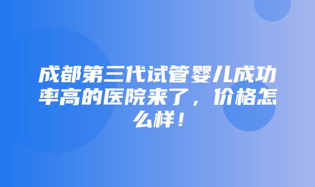 成都第三代试管婴儿成功率高的医院来了，价格怎么样！