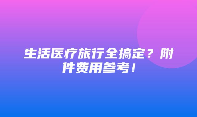 生活医疗旅行全搞定？附件费用参考！