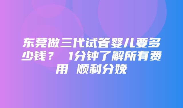 东莞做三代试管婴儿要多少钱？ 1分钟了解所有费用 顺利分娩