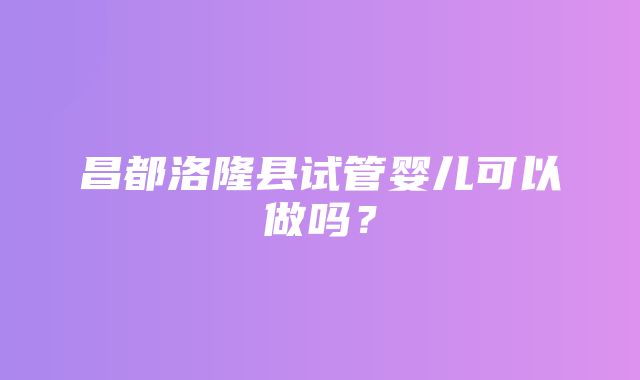 昌都洛隆县试管婴儿可以做吗？