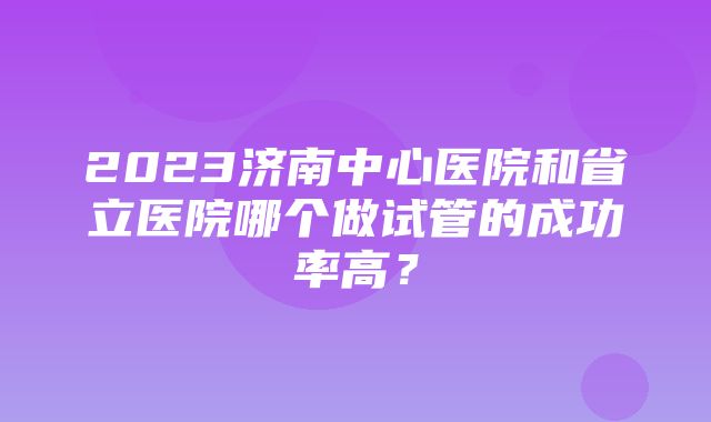 2023济南中心医院和省立医院哪个做试管的成功率高？