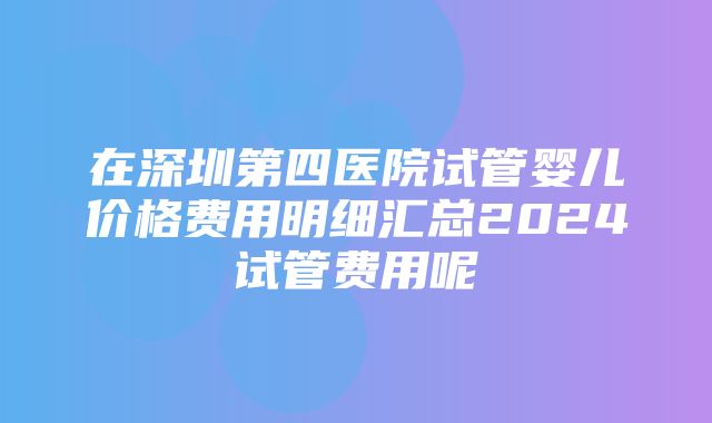 在深圳第四医院试管婴儿价格费用明细汇总2024试管费用呢