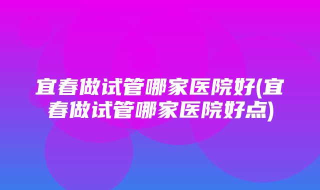 宜春做试管哪家医院好(宜春做试管哪家医院好点)