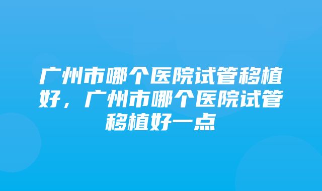 广州市哪个医院试管移植好，广州市哪个医院试管移植好一点