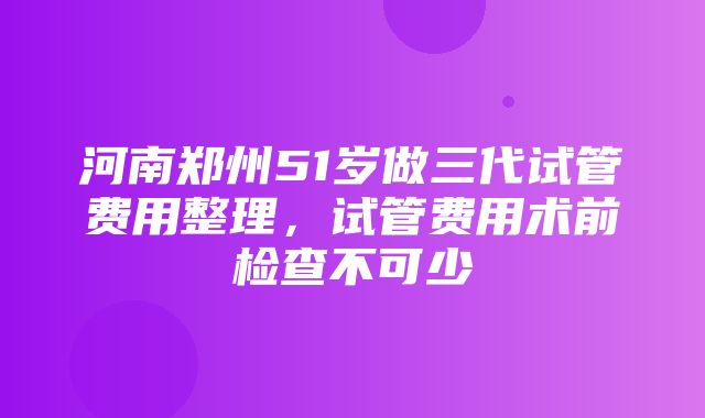 河南郑州51岁做三代试管费用整理，试管费用术前检查不可少