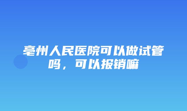 亳州人民医院可以做试管吗，可以报销嘛