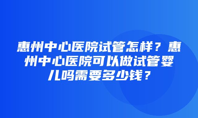 惠州中心医院试管怎样？惠州中心医院可以做试管婴儿吗需要多少钱？