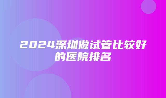 2024深圳做试管比较好的医院排名