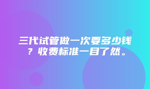 三代试管做一次要多少钱？收费标准一目了然。