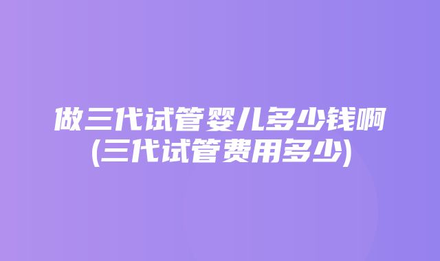 做三代试管婴儿多少钱啊(三代试管费用多少)