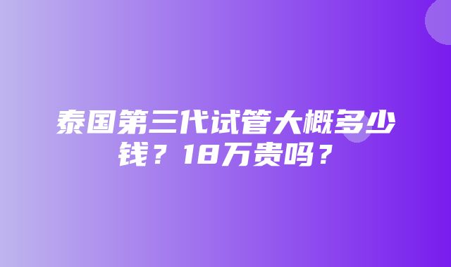 泰国第三代试管大概多少钱？18万贵吗？