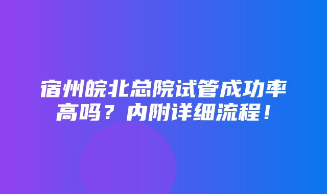 宿州皖北总院试管成功率高吗？内附详细流程！